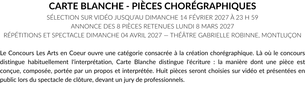 CARTE BLANCHE - PIÈCES CHORÉGRAPHIQUES SÉLECTION SUR VIDÉO JUSQU’AU DIMANCHE 14 FÉVRIER 2027 À 23 H 59 ANNONCE DES 8 PIÈCES RETENUES LUNDI 8 MARS 2027 RÉPÉTITIONS ET SPECTACLE DIMANCHE 04 AVRIL 2027 — THÉÂTRE GABRIELLE ROBINNE, MONTLUÇON  Le Concours Les Arts en Coeur ouvre une catégorie consacrée à la création chorégraphique. Là où le concours distingue habituellement l'interprétation, Carte Blanche distingue l'écriture : la manière dont une pièce est conçue, composée, portée par un propos et interprétée. Huit pièces seront choisies sur vidéo et présentées en public lors du spectacle de clôture, devant un jury de professionnels.